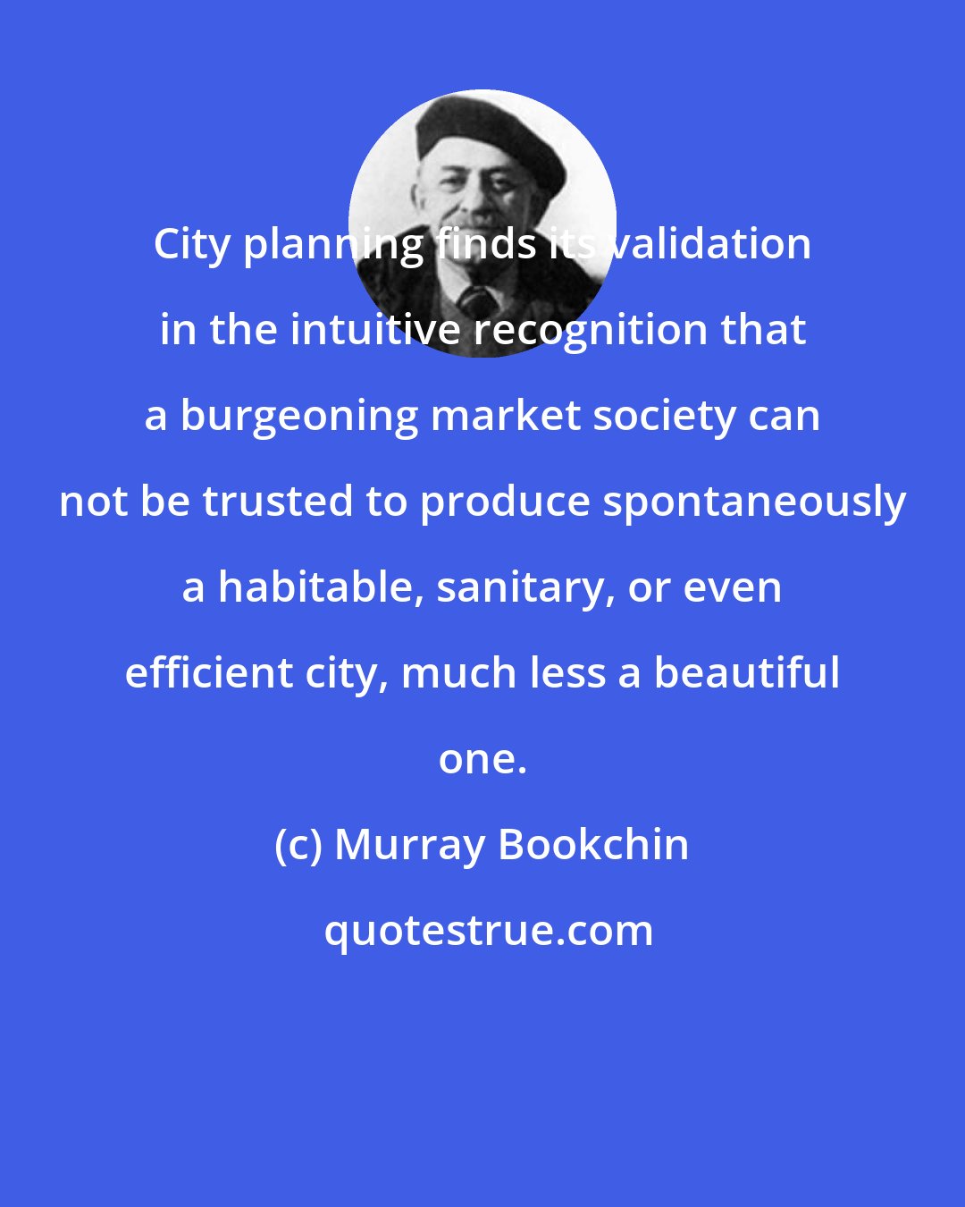 Murray Bookchin: City planning finds its validation in the intuitive recognition that a burgeoning market society can not be trusted to produce spontaneously a habitable, sanitary, or even efficient city, much less a beautiful one.