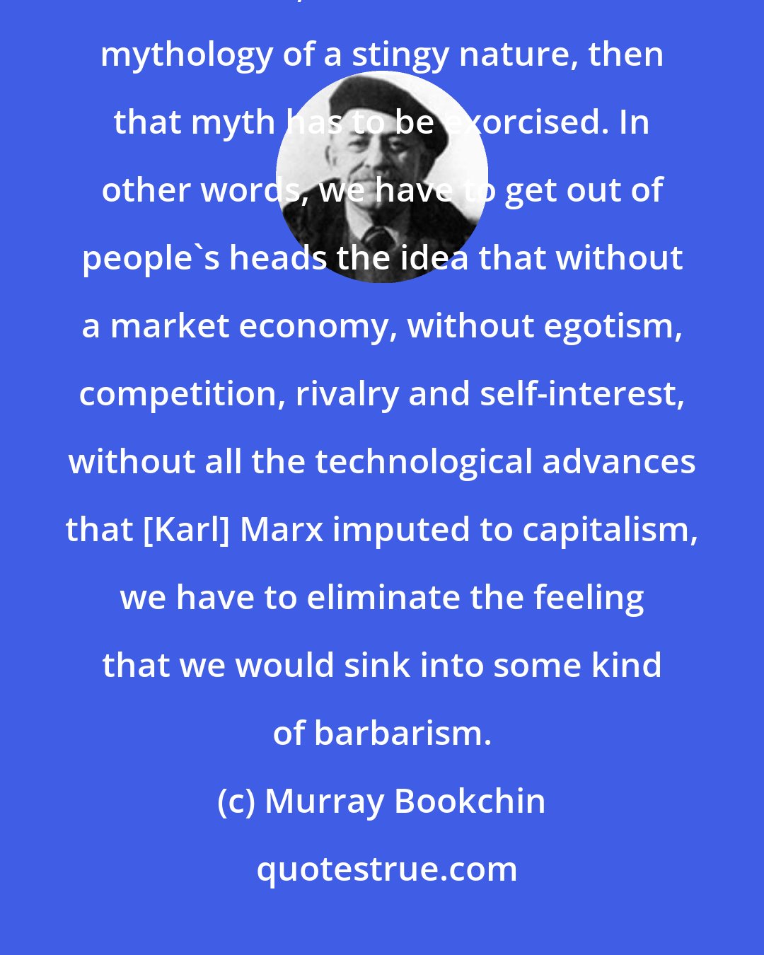 Murray Bookchin: Here's what I do believe very strongly: that once capitalism comes into existence, once it creates this mythology of a stingy nature, then that myth has to be exorcised. In other words, we have to get out of people's heads the idea that without a market economy, without egotism, competition, rivalry and self-interest, without all the technological advances that [Karl] Marx imputed to capitalism, we have to eliminate the feeling that we would sink into some kind of barbarism.