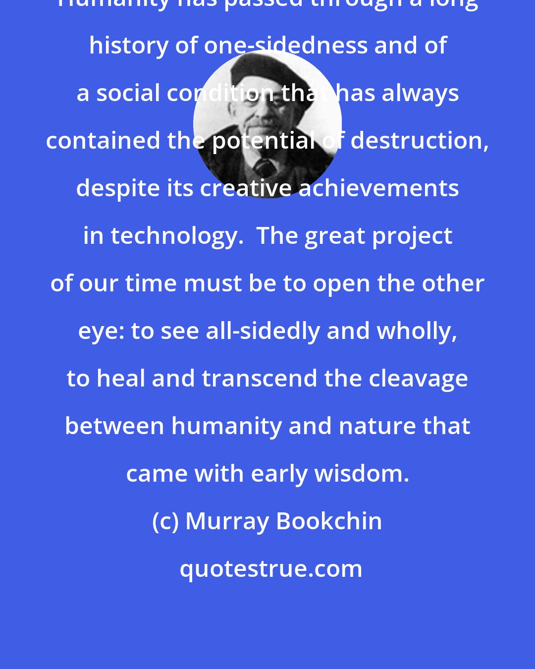 Murray Bookchin: Humanity has passed through a long history of one-sidedness and of a social condition that has always contained the potential of destruction, despite its creative achievements in technology.  The great project of our time must be to open the other eye: to see all-sidedly and wholly, to heal and transcend the cleavage between humanity and nature that came with early wisdom.