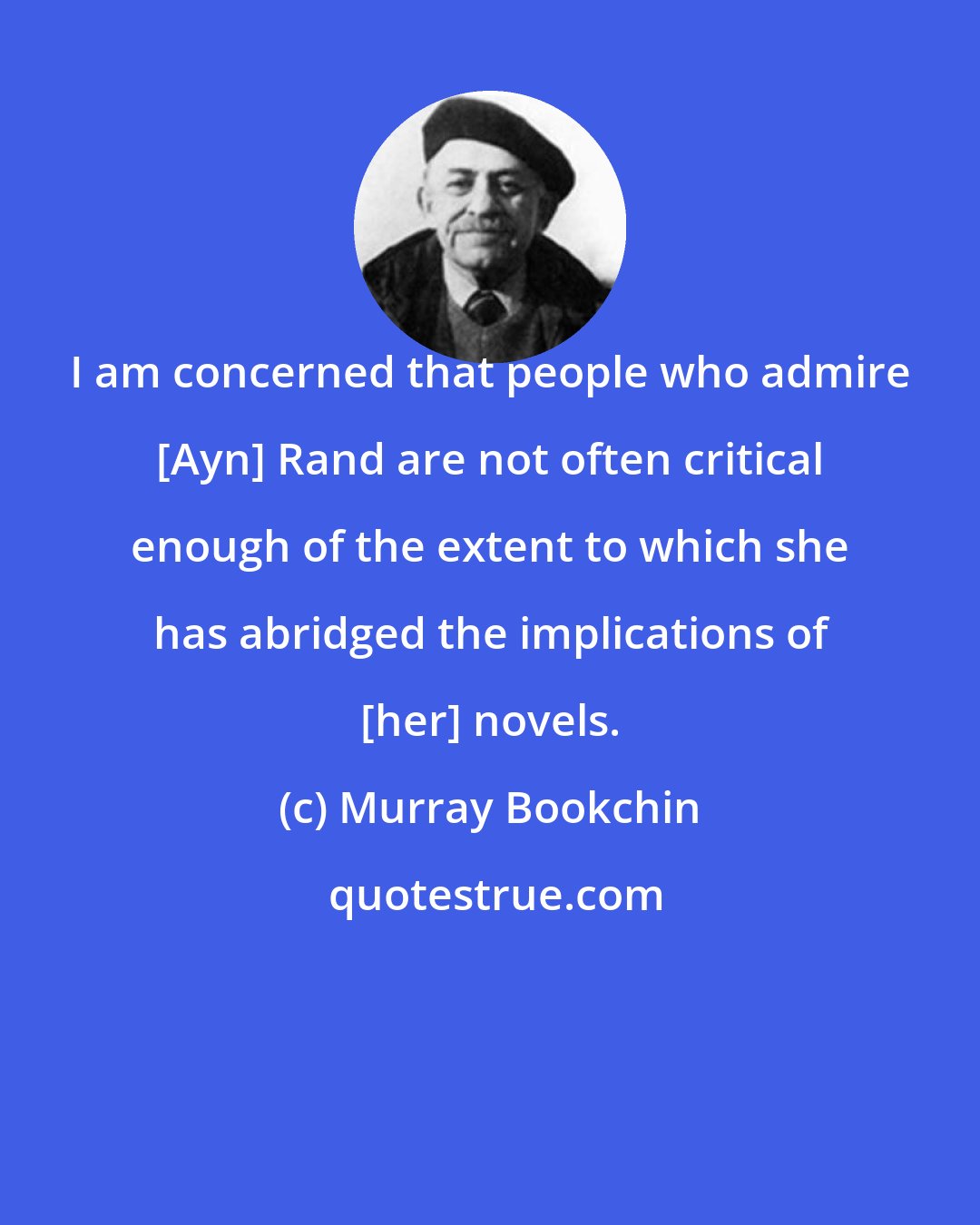 Murray Bookchin: I am concerned that people who admire [Ayn] Rand are not often critical enough of the extent to which she has abridged the implications of [her] novels.