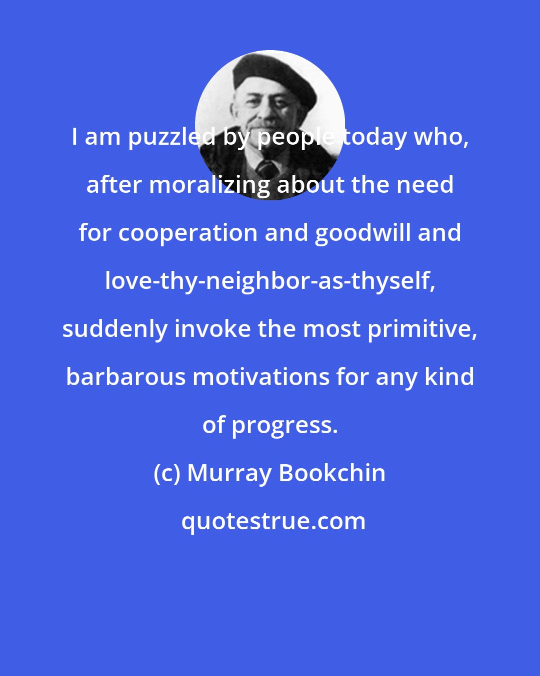 Murray Bookchin: I am puzzled by people today who, after moralizing about the need for cooperation and goodwill and love-thy-neighbor-as-thyself, suddenly invoke the most primitive, barbarous motivations for any kind of progress.