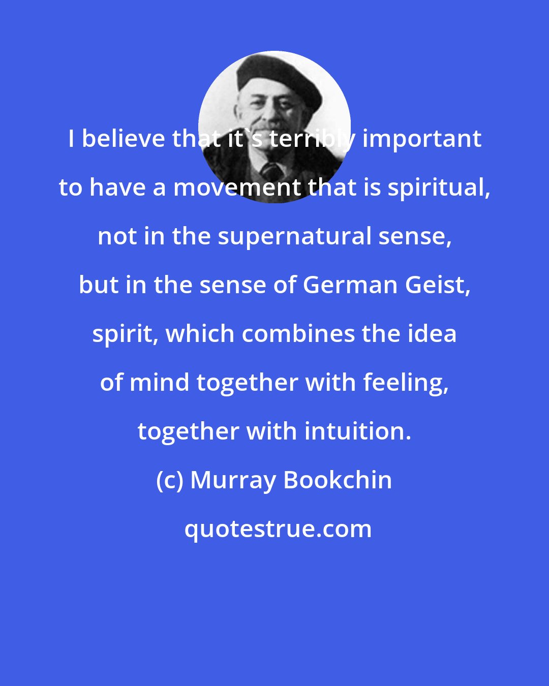 Murray Bookchin: I believe that it's terribly important to have a movement that is spiritual, not in the supernatural sense, but in the sense of German Geist, spirit, which combines the idea of mind together with feeling, together with intuition.