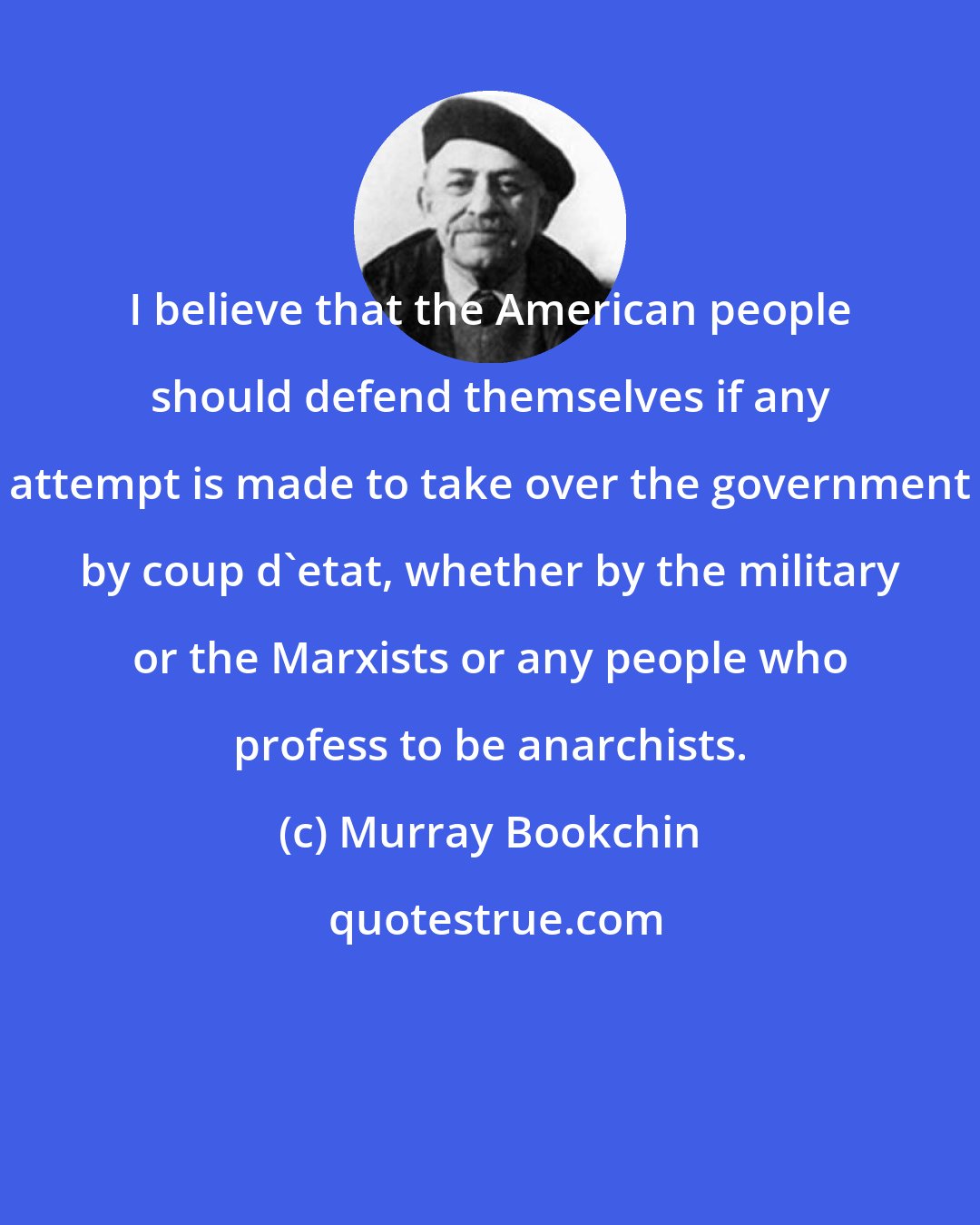 Murray Bookchin: I believe that the American people should defend themselves if any attempt is made to take over the government by coup d'etat, whether by the military or the Marxists or any people who profess to be anarchists.