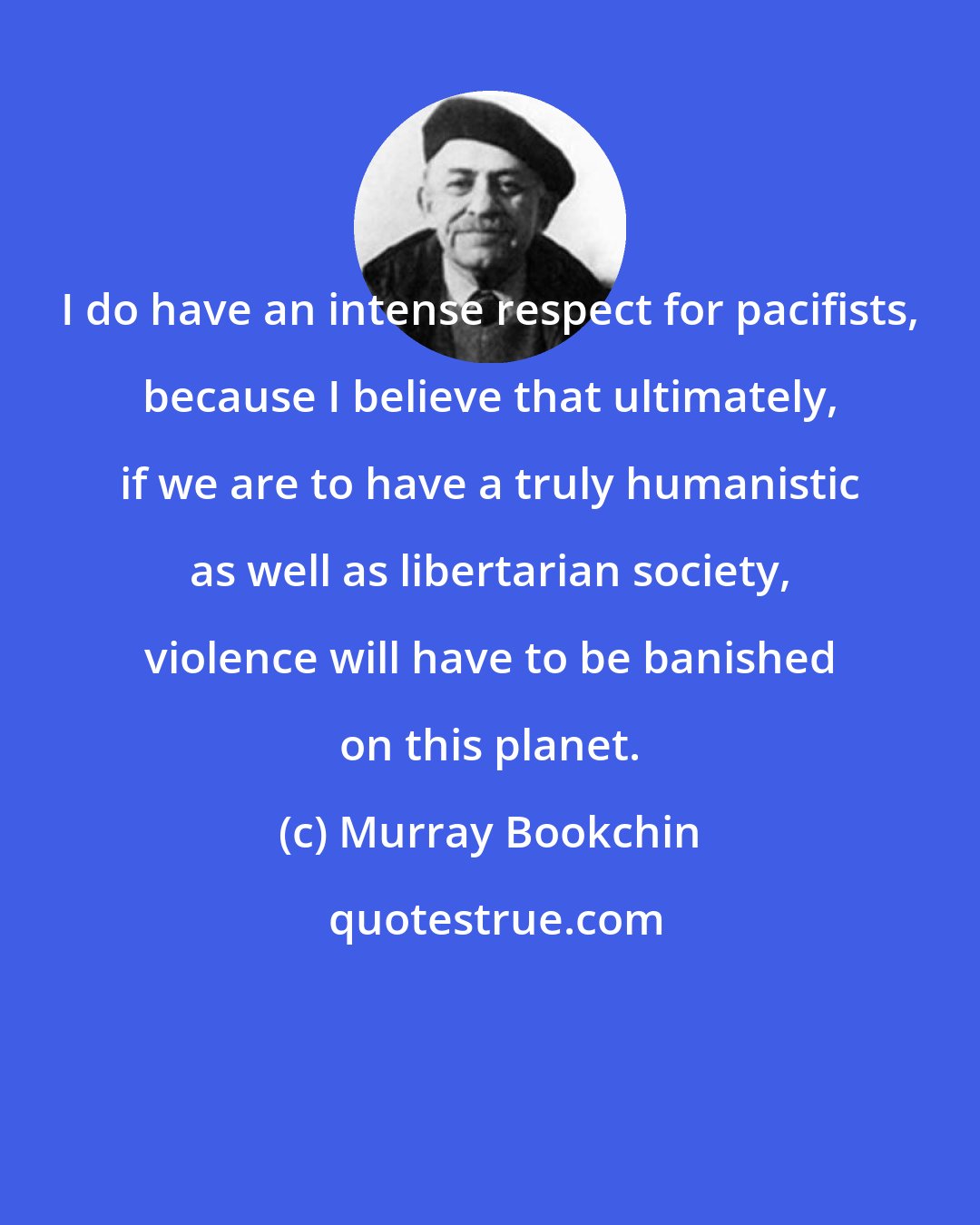 Murray Bookchin: I do have an intense respect for pacifists, because I believe that ultimately, if we are to have a truly humanistic as well as libertarian society, violence will have to be banished on this planet.