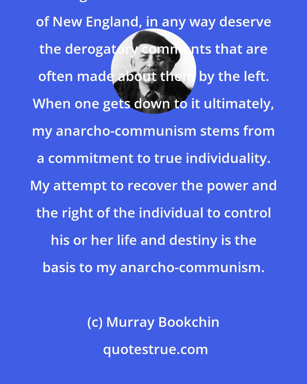 Murray Bookchin: I don't feel the individualist anarchists, particularly in the American tradition, including the Transcendental tradition of New England, in any way deserve the derogatory comments that are often made about them by the left. When one gets down to it ultimately, my anarcho-communism stems from a commitment to true individuality. My attempt to recover the power and the right of the individual to control his or her life and destiny is the basis to my anarcho-communism.