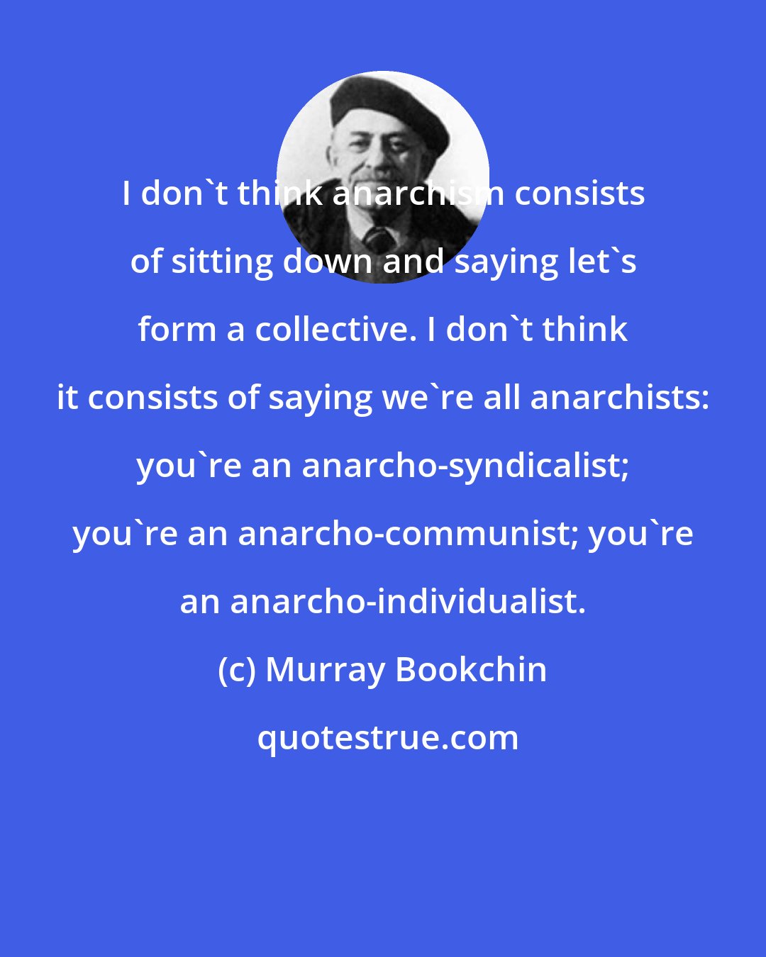 Murray Bookchin: I don't think anarchism consists of sitting down and saying let's form a collective. I don't think it consists of saying we're all anarchists: you're an anarcho-syndicalist; you're an anarcho-communist; you're an anarcho-individualist.