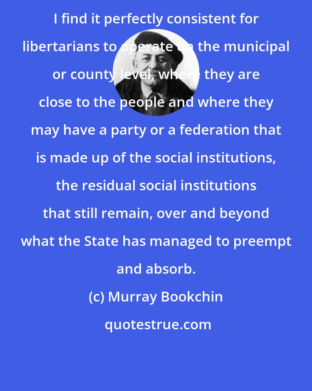 Murray Bookchin: I find it perfectly consistent for libertarians to operate on the municipal or county level, where they are close to the people and where they may have a party or a federation that is made up of the social institutions, the residual social institutions that still remain, over and beyond what the State has managed to preempt and absorb.