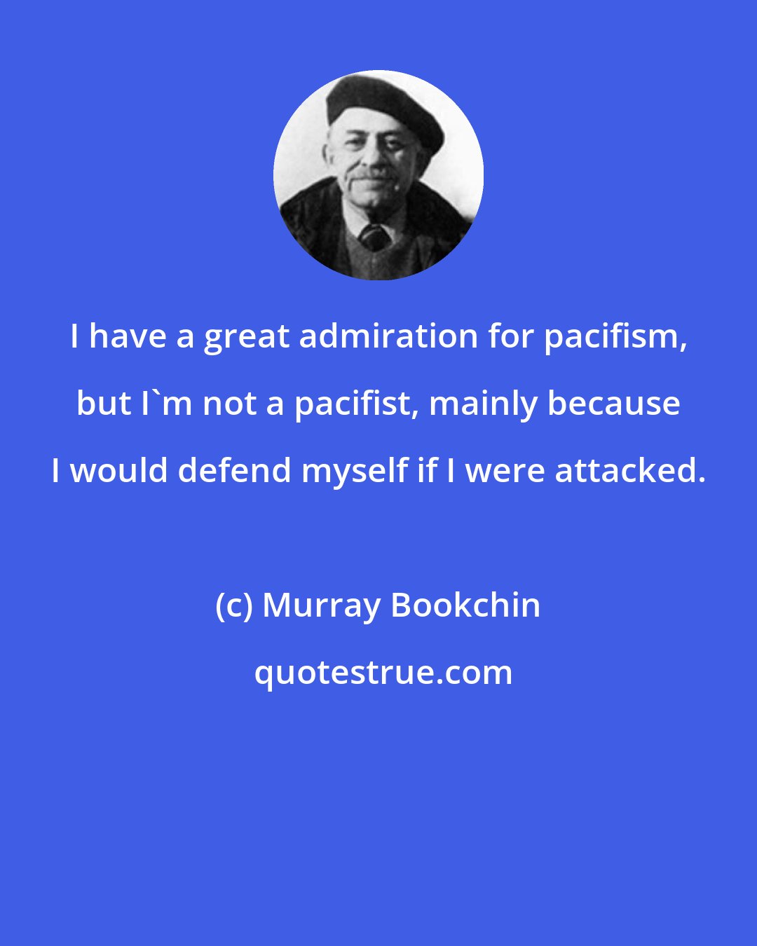 Murray Bookchin: I have a great admiration for pacifism, but I'm not a pacifist, mainly because I would defend myself if I were attacked.