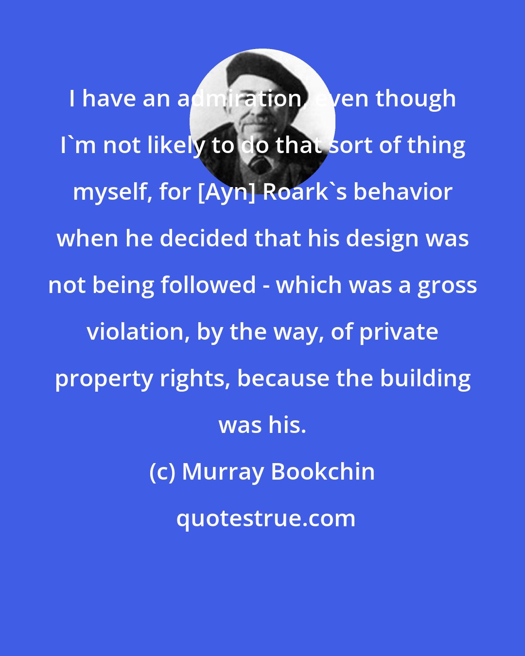 Murray Bookchin: I have an admiration, even though I'm not likely to do that sort of thing myself, for [Ayn] Roark's behavior when he decided that his design was not being followed - which was a gross violation, by the way, of private property rights, because the building was his.