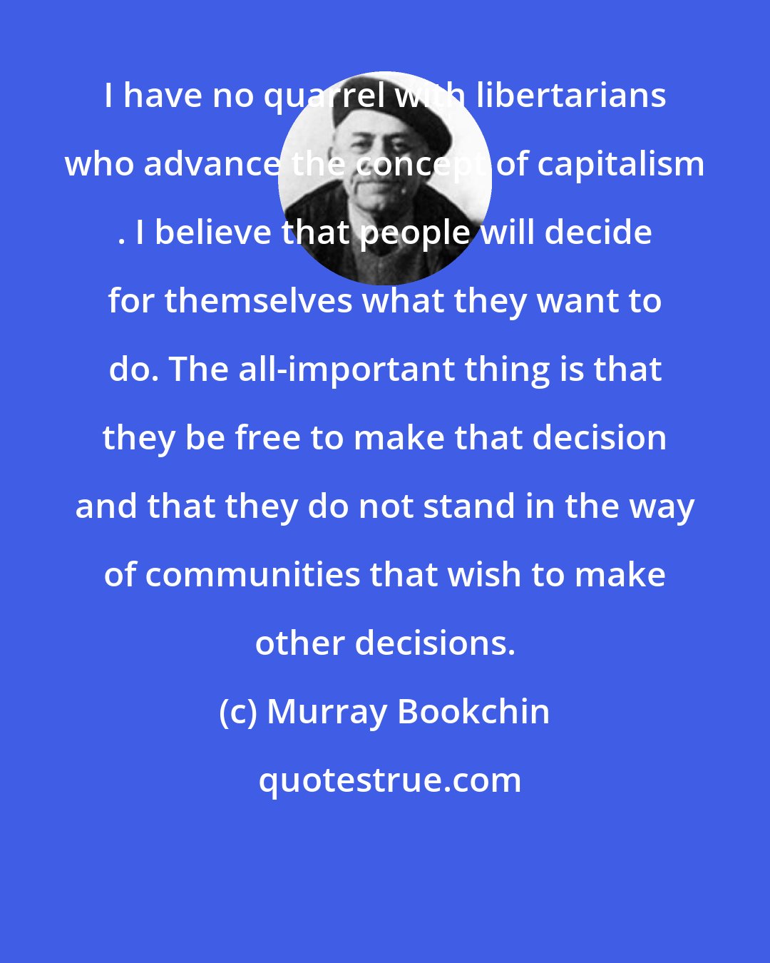 Murray Bookchin: I have no quarrel with libertarians who advance the concept of capitalism . I believe that people will decide for themselves what they want to do. The all-important thing is that they be free to make that decision and that they do not stand in the way of communities that wish to make other decisions.