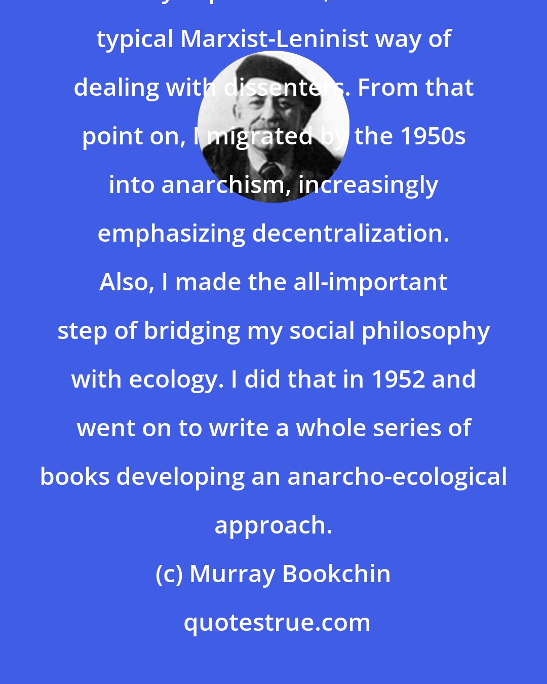 Murray Bookchin: I learned that [Trotskyism] were no different from the Stalinists, and they expelled me, which is the typical Marxist-Leninist way of dealing with dissenters. From that point on, I migrated by the 1950s into anarchism, increasingly emphasizing decentralization. Also, I made the all-important step of bridging my social philosophy with ecology. I did that in 1952 and went on to write a whole series of books developing an anarcho-ecological approach.