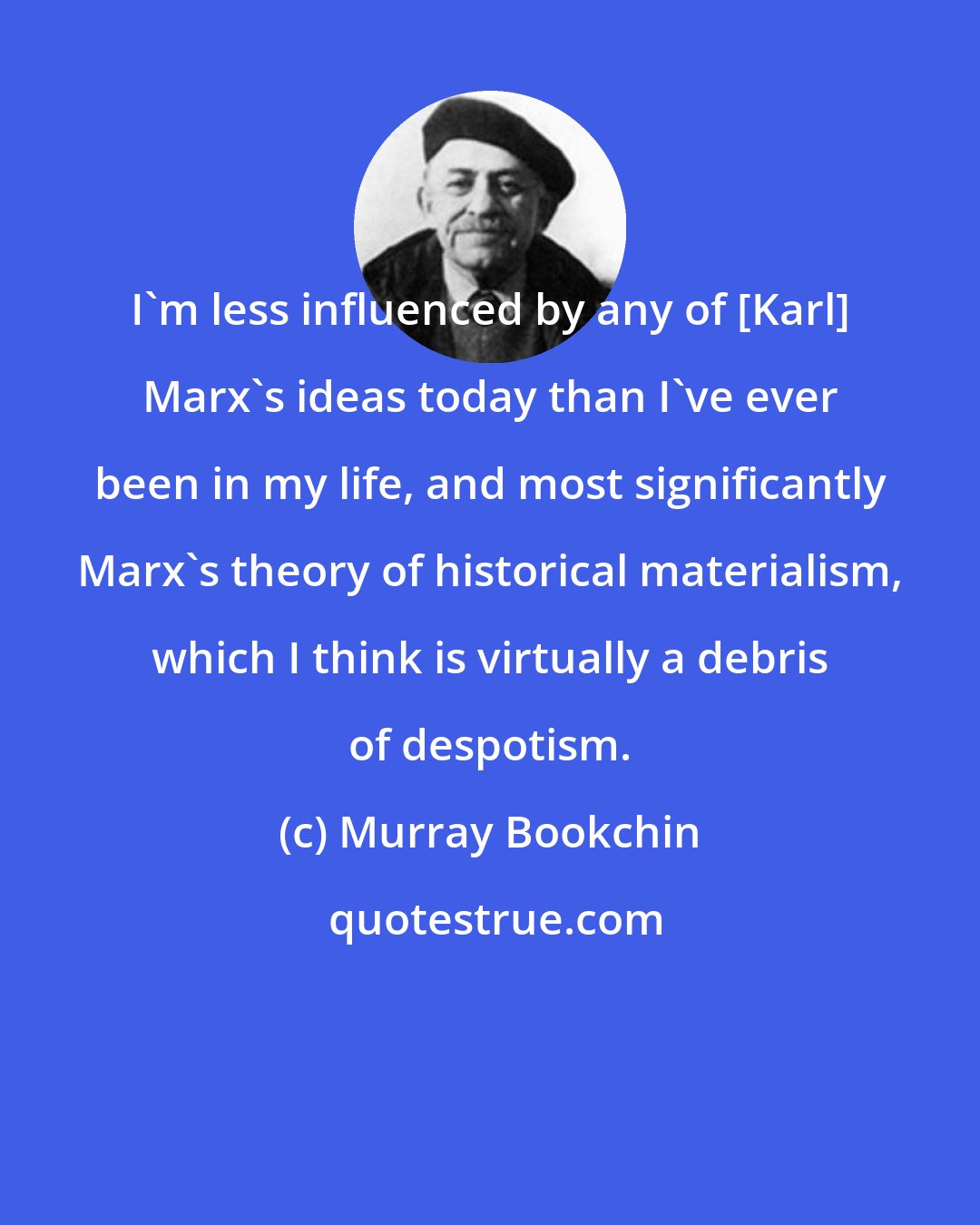 Murray Bookchin: I'm less influenced by any of [Karl] Marx's ideas today than I've ever been in my life, and most significantly Marx's theory of historical materialism, which I think is virtually a debris of despotism.