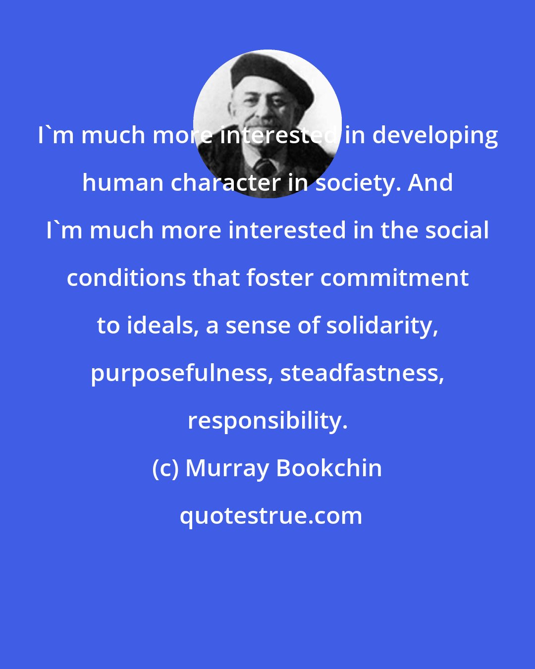 Murray Bookchin: I'm much more interested in developing human character in society. And I'm much more interested in the social conditions that foster commitment to ideals, a sense of solidarity, purposefulness, steadfastness, responsibility.