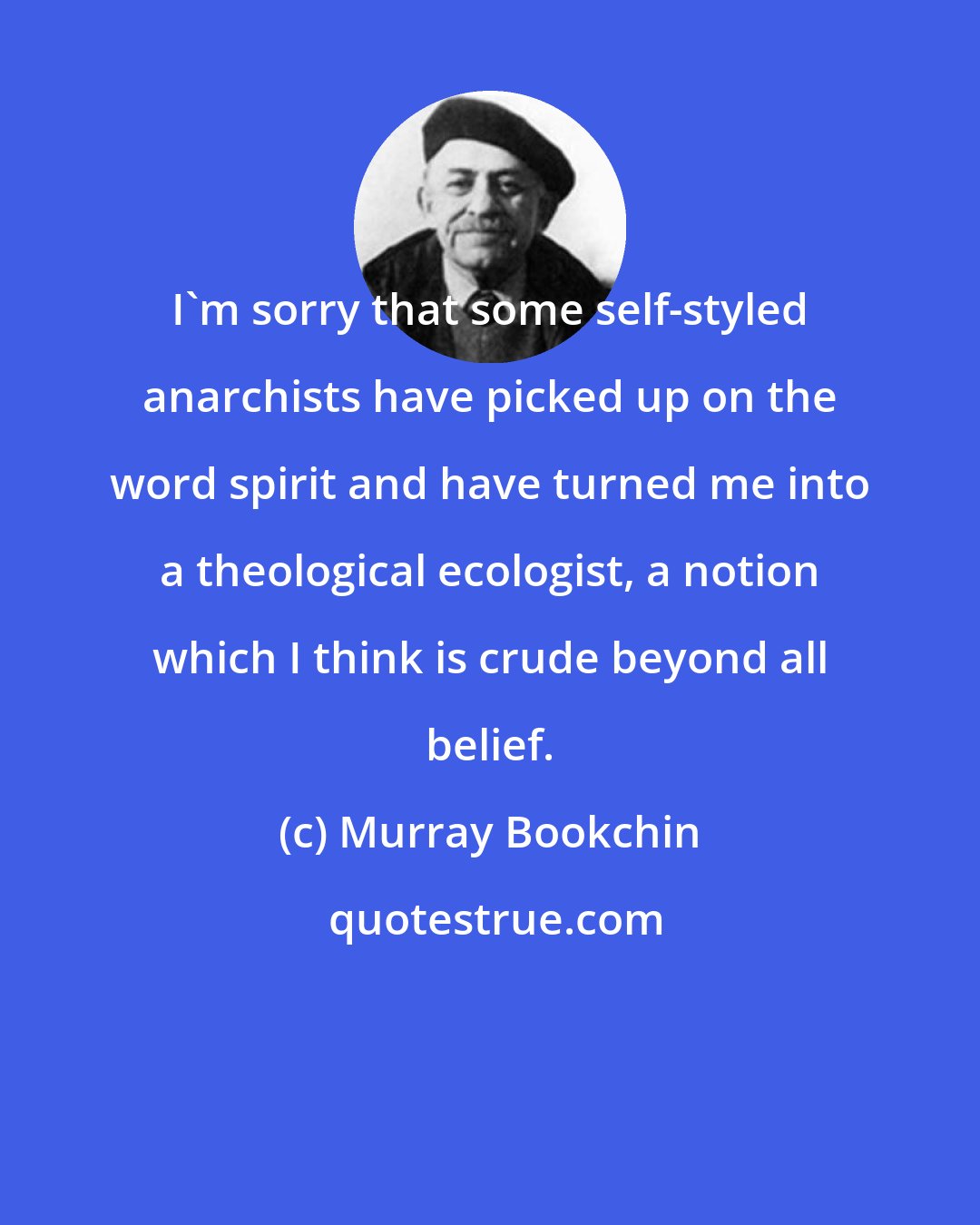 Murray Bookchin: I'm sorry that some self-styled anarchists have picked up on the word spirit and have turned me into a theological ecologist, a notion which I think is crude beyond all belief.