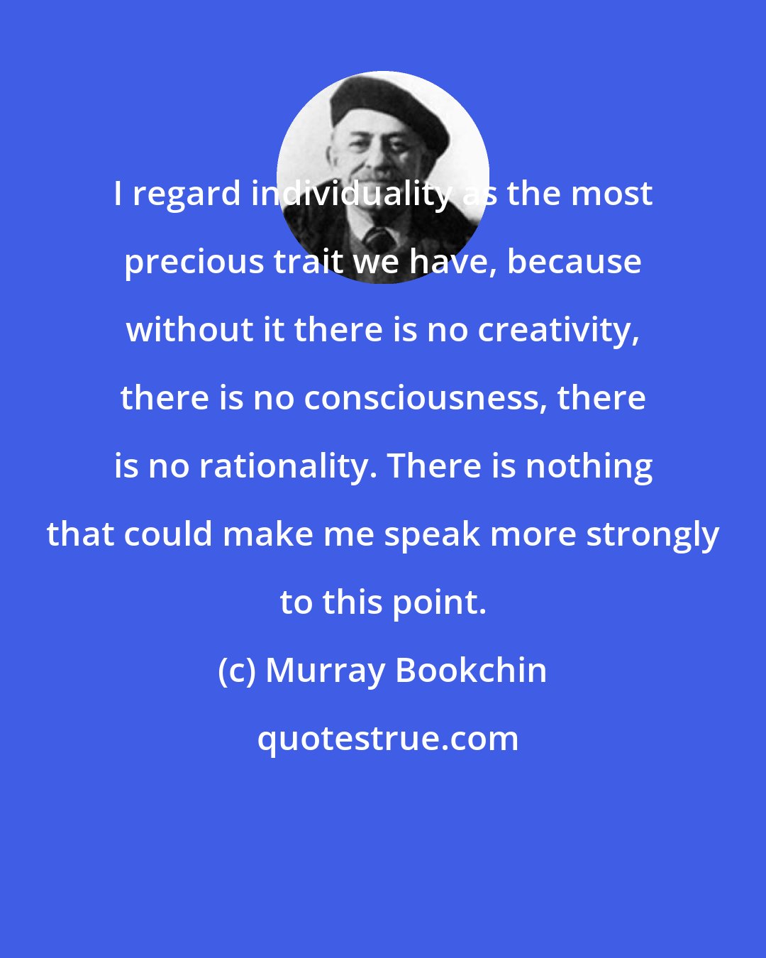 Murray Bookchin: I regard individuality as the most precious trait we have, because without it there is no creativity, there is no consciousness, there is no rationality. There is nothing that could make me speak more strongly to this point.