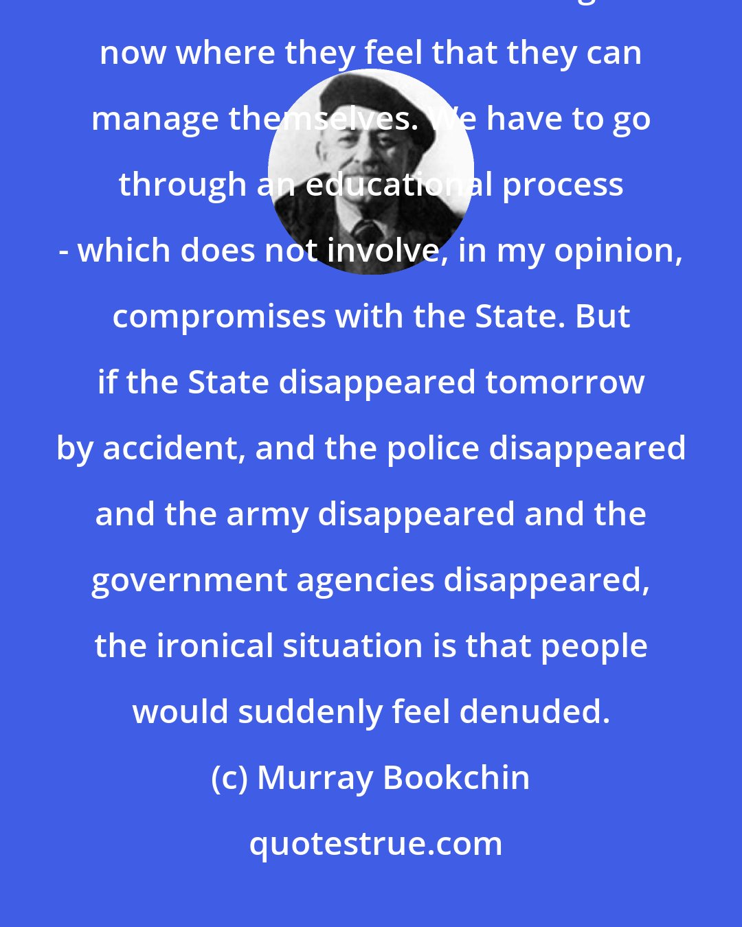 Murray Bookchin: I say this ironically, not because I favor the State, but because people are not in the state of mind right now where they feel that they can manage themselves. We have to go through an educational process - which does not involve, in my opinion, compromises with the State. But if the State disappeared tomorrow by accident, and the police disappeared and the army disappeared and the government agencies disappeared, the ironical situation is that people would suddenly feel denuded.