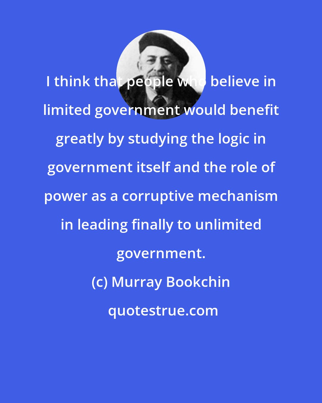 Murray Bookchin: I think that people who believe in limited government would benefit greatly by studying the logic in government itself and the role of power as a corruptive mechanism in leading finally to unlimited government.