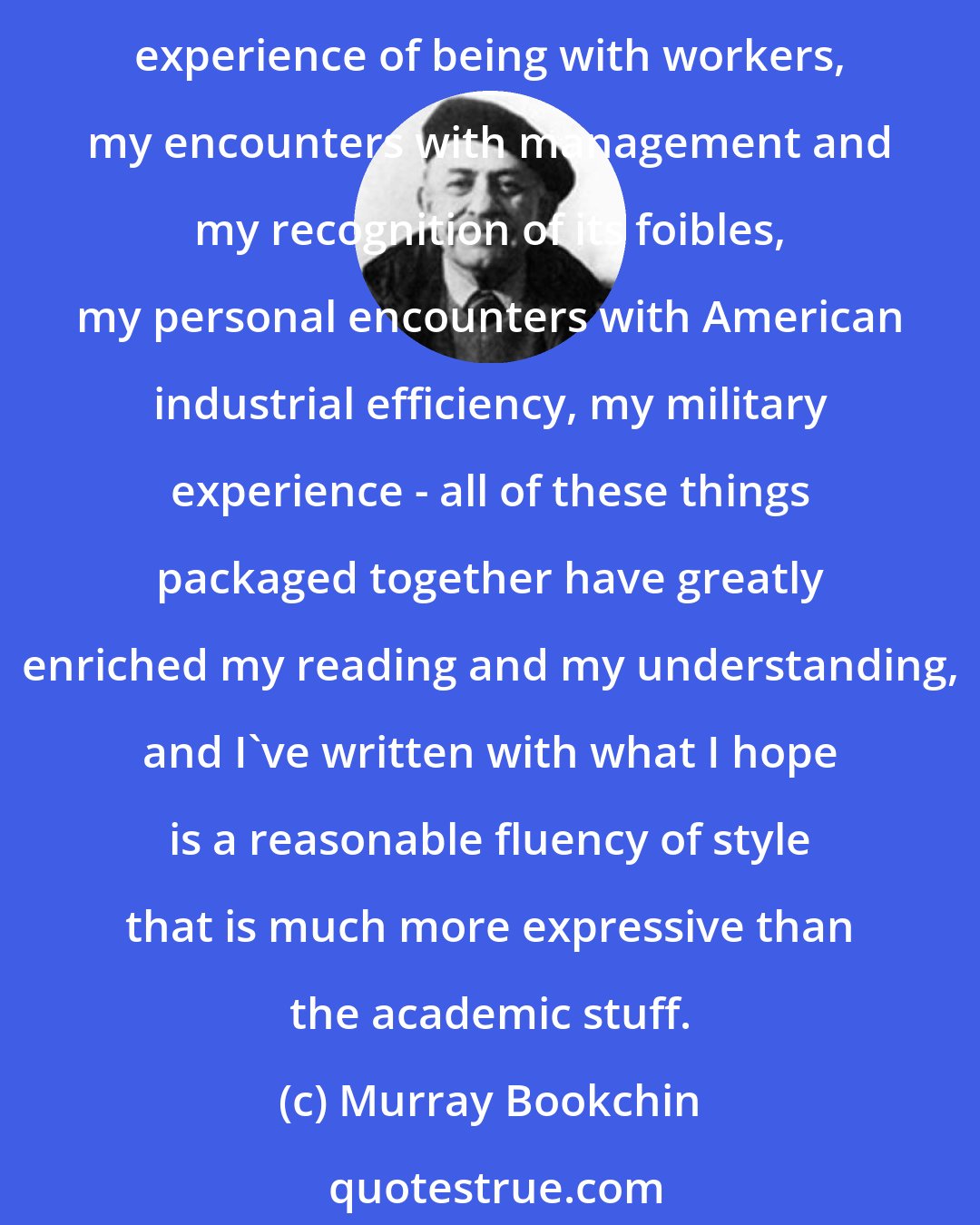 Murray Bookchin: I've worked in the factories of this land, and I've thought freely and creatively. And I think that that has greatly enriched my capacity to abstract intellectually. The experience of being with workers, my encounters with management and my recognition of its foibles, my personal encounters with American industrial efficiency, my military experience - all of these things packaged together have greatly enriched my reading and my understanding, and I've written with what I hope is a reasonable fluency of style that is much more expressive than the academic stuff.