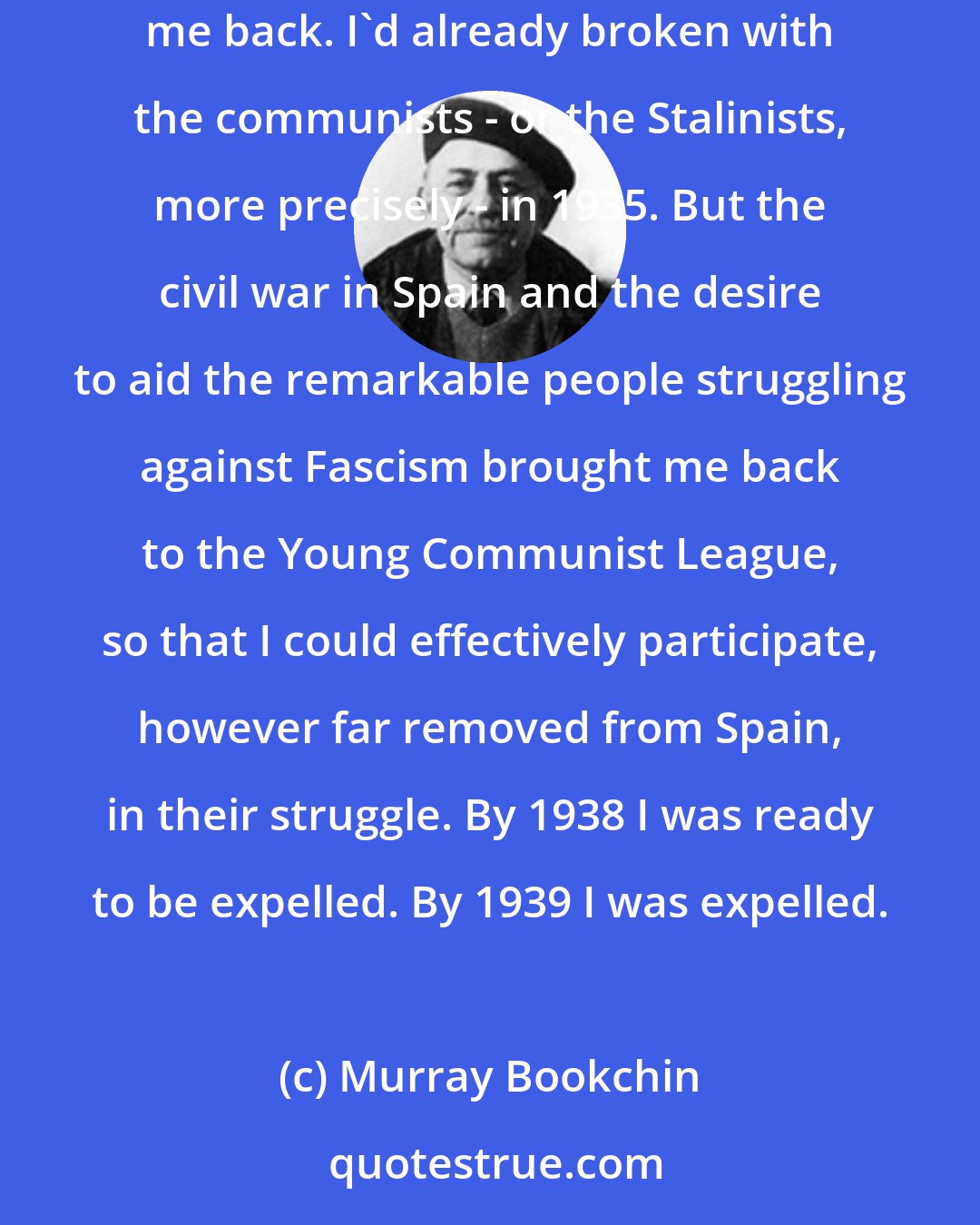 Murray Bookchin: I went through the communist children's movement at the age of nine, in 1930, and into the Young Communist League in 1936. The Spanish civil war brought me back. I'd already broken with the communists - or the Stalinists, more precisely - in 1935. But the civil war in Spain and the desire to aid the remarkable people struggling against Fascism brought me back to the Young Communist League, so that I could effectively participate, however far removed from Spain, in their struggle. By 1938 I was ready to be expelled. By 1939 I was expelled.