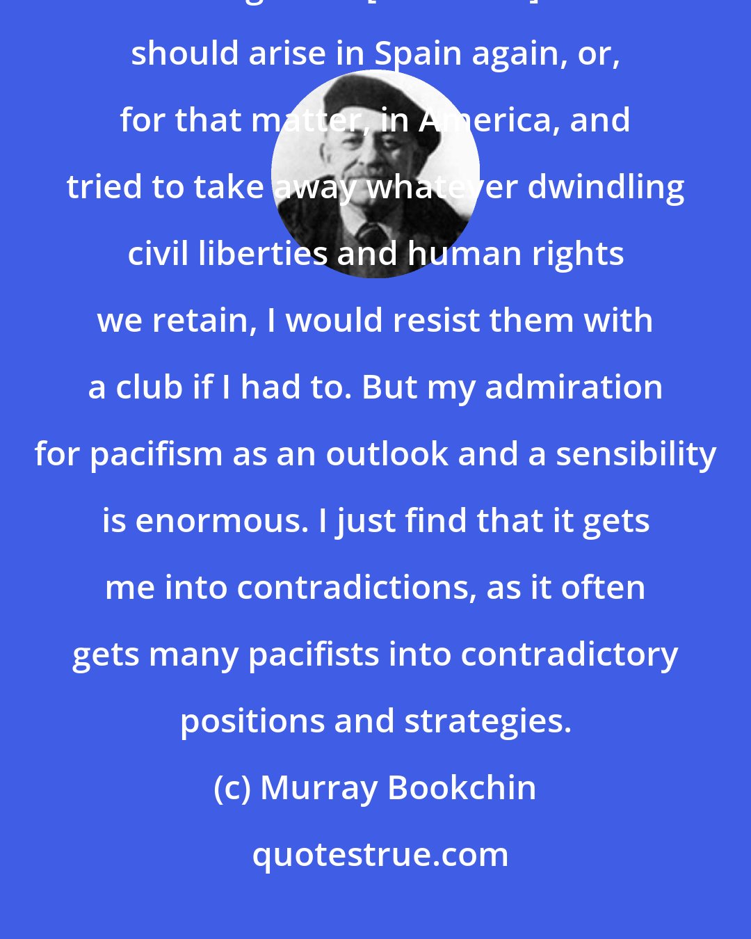 Murray Bookchin: I will not call myself a pacifist for the very simple reason that if something like a [Francisco] Franco should arise in Spain again, or, for that matter, in America, and tried to take away whatever dwindling civil liberties and human rights we retain, I would resist them with a club if I had to. But my admiration for pacifism as an outlook and a sensibility is enormous. I just find that it gets me into contradictions, as it often gets many pacifists into contradictory positions and strategies.