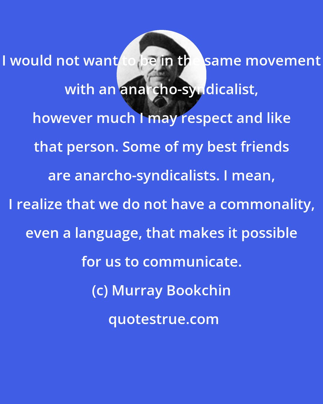 Murray Bookchin: I would not want to be in the same movement with an anarcho-syndicalist, however much I may respect and like that person. Some of my best friends are anarcho-syndicalists. I mean, I realize that we do not have a commonality, even a language, that makes it possible for us to communicate.