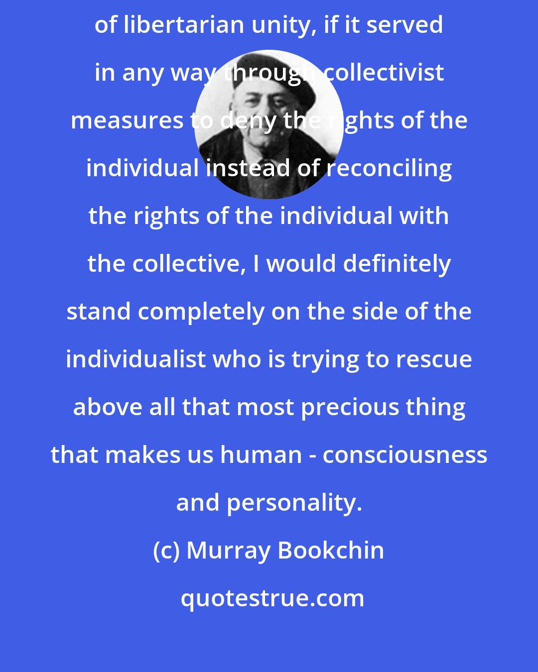 Murray Bookchin: If anarcho-communism served to regiment the population in the name of libertarian unity, if it served in any way through collectivist measures to deny the rights of the individual instead of reconciling the rights of the individual with the collective, I would definitely stand completely on the side of the individualist who is trying to rescue above all that most precious thing that makes us human - consciousness and personality.