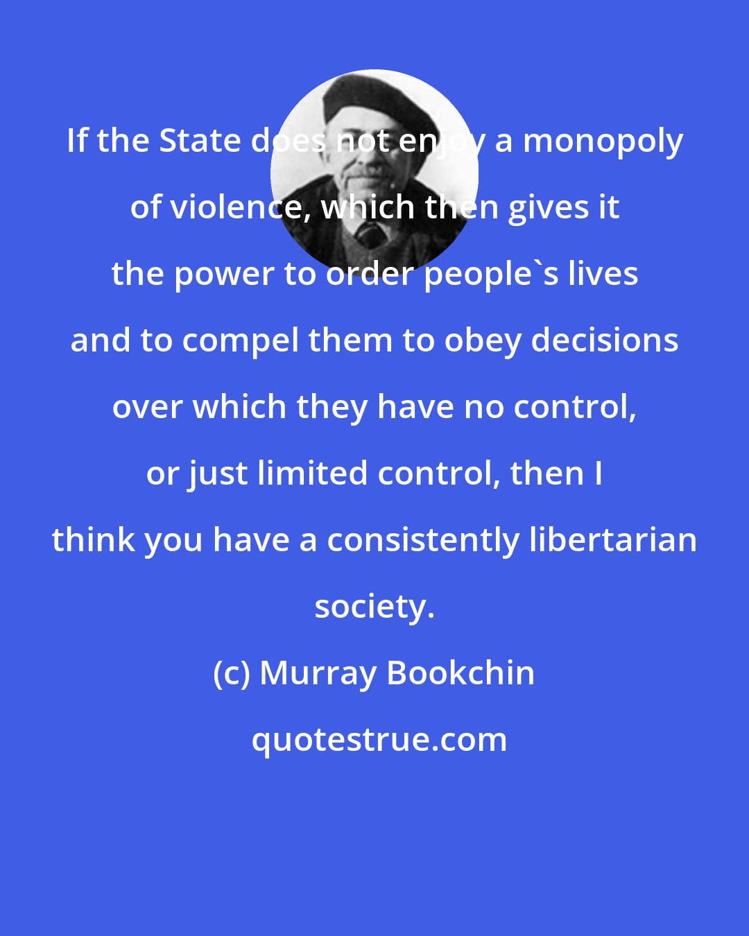 Murray Bookchin: If the State does not enjoy a monopoly of violence, which then gives it the power to order people's lives and to compel them to obey decisions over which they have no control, or just limited control, then I think you have a consistently libertarian society.