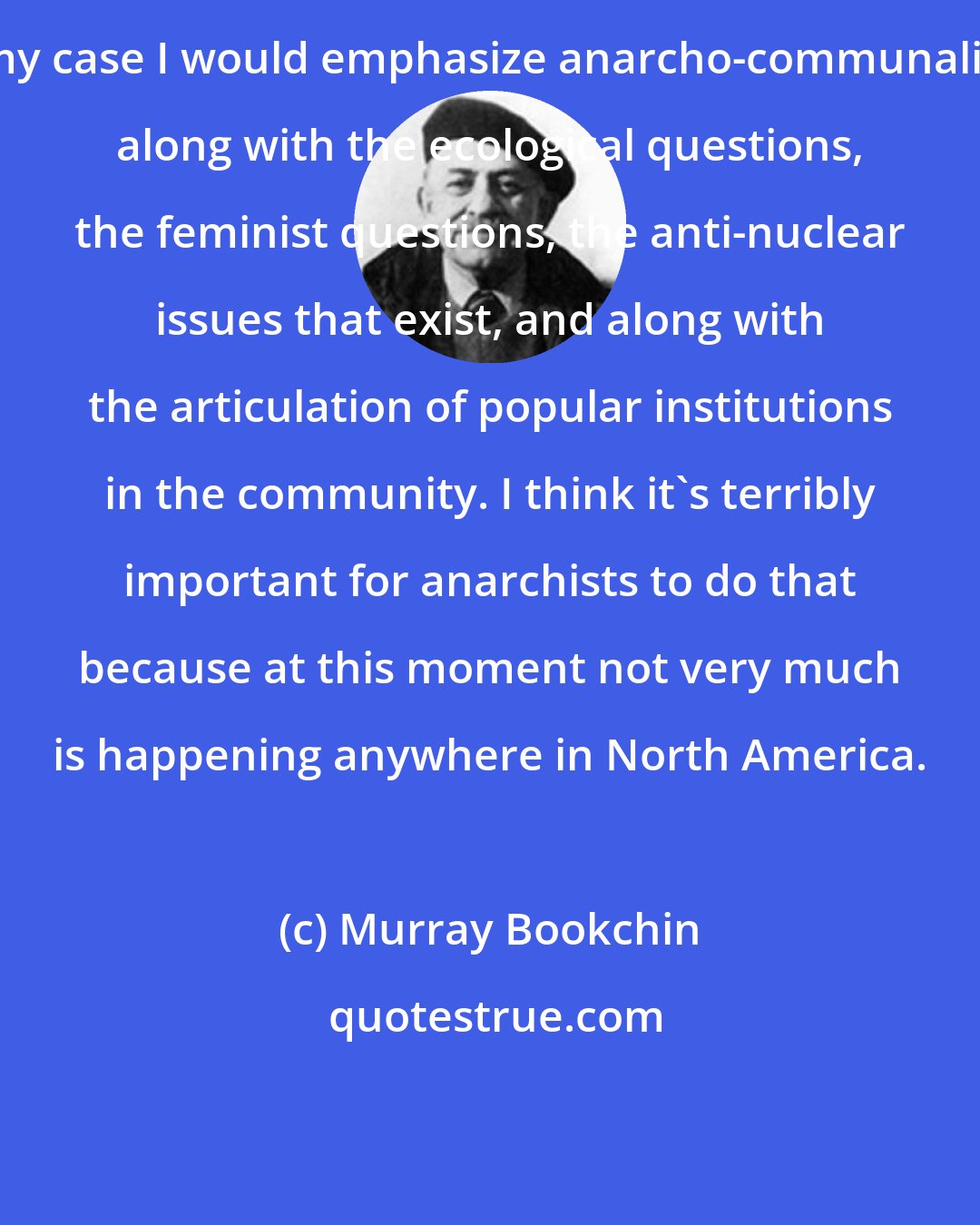 Murray Bookchin: In my case I would emphasize anarcho-communalism, along with the ecological questions, the feminist questions, the anti-nuclear issues that exist, and along with the articulation of popular institutions in the community. I think it's terribly important for anarchists to do that because at this moment not very much is happening anywhere in North America.