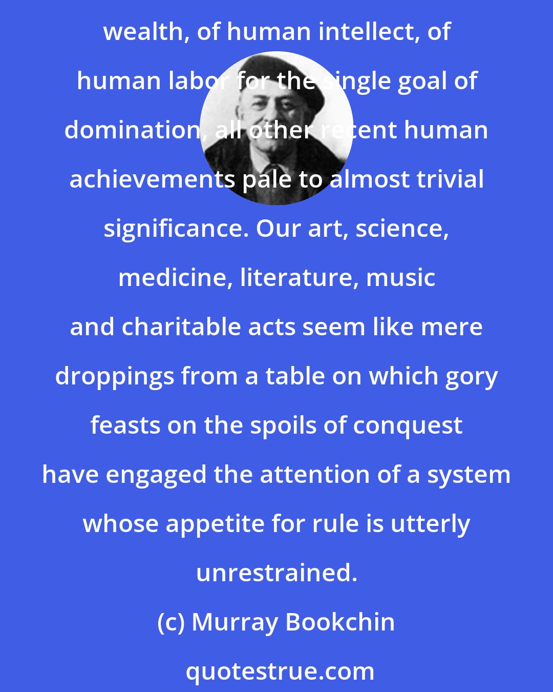 Murray Bookchin: In our own time we have seen domination spread over the social landscape to a point where it is beyond all human control. Compared to this stupendous mobilization of materials, of wealth, of human intellect, of human labor for the single goal of domination, all other recent human achievements pale to almost trivial significance. Our art, science, medicine, literature, music and charitable acts seem like mere droppings from a table on which gory feasts on the spoils of conquest have engaged the attention of a system whose appetite for rule is utterly unrestrained.