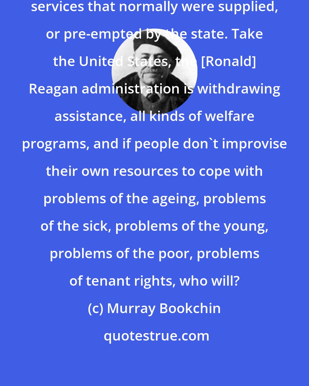 Murray Bookchin: In some instances even certain social services that normally were supplied, or pre-empted by the state. Take the United States, the [Ronald] Reagan administration is withdrawing assistance, all kinds of welfare programs, and if people don't improvise their own resources to cope with problems of the ageing, problems of the sick, problems of the young, problems of the poor, problems of tenant rights, who will?