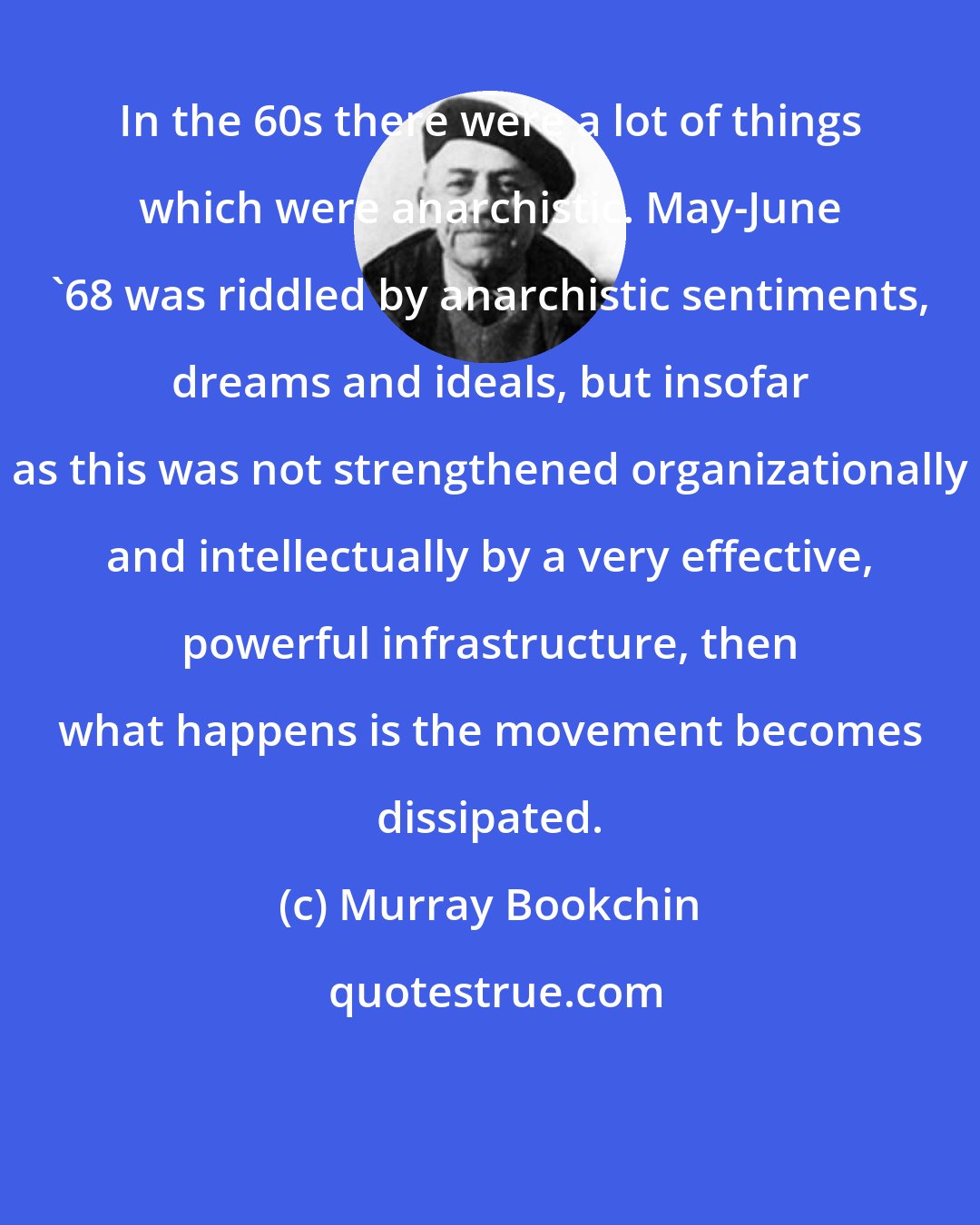 Murray Bookchin: In the 60s there were a lot of things which were anarchistic. May-June '68 was riddled by anarchistic sentiments, dreams and ideals, but insofar as this was not strengthened organizationally and intellectually by a very effective, powerful infrastructure, then what happens is the movement becomes dissipated.