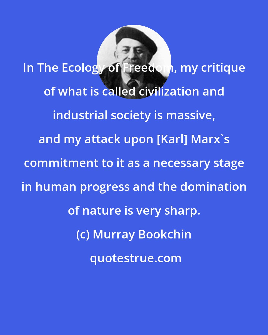 Murray Bookchin: In The Ecology of Freedom, my critique of what is called civilization and industrial society is massive, and my attack upon [Karl] Marx's commitment to it as a necessary stage in human progress and the domination of nature is very sharp.