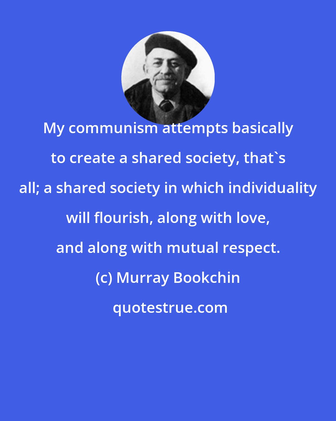 Murray Bookchin: My communism attempts basically to create a shared society, that's all; a shared society in which individuality will flourish, along with love, and along with mutual respect.