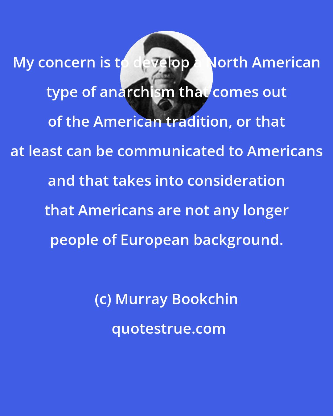 Murray Bookchin: My concern is to develop a North American type of anarchism that comes out of the American tradition, or that at least can be communicated to Americans and that takes into consideration that Americans are not any longer people of European background.