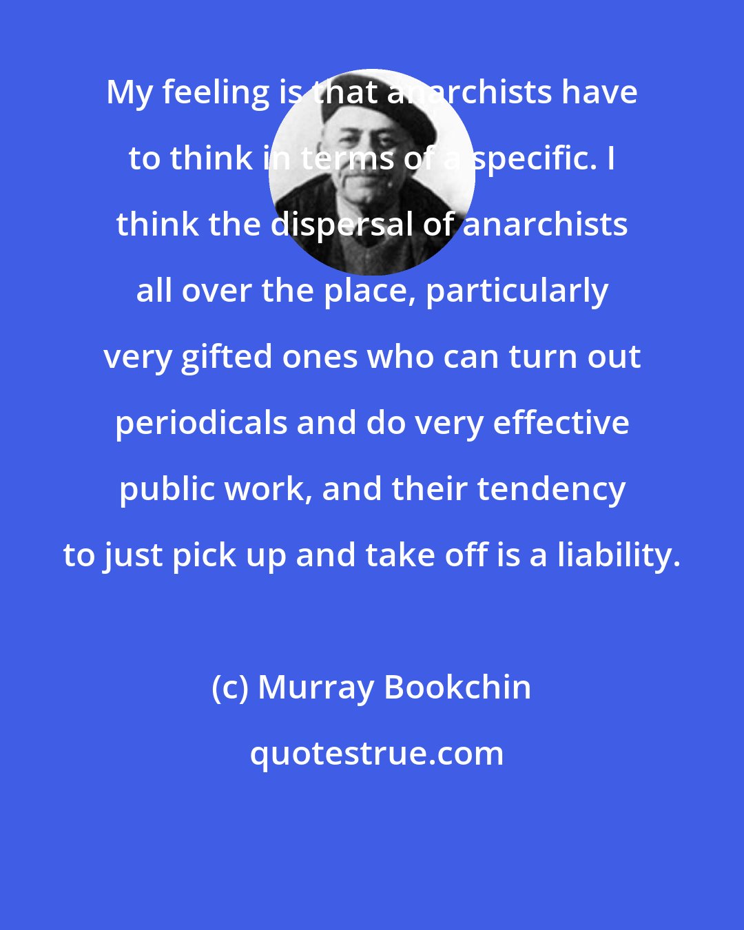 Murray Bookchin: My feeling is that anarchists have to think in terms of a specific. I think the dispersal of anarchists all over the place, particularly very gifted ones who can turn out periodicals and do very effective public work, and their tendency to just pick up and take off is a liability.