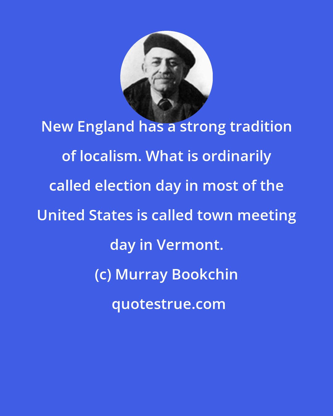 Murray Bookchin: New England has a strong tradition of localism. What is ordinarily called election day in most of the United States is called town meeting day in Vermont.