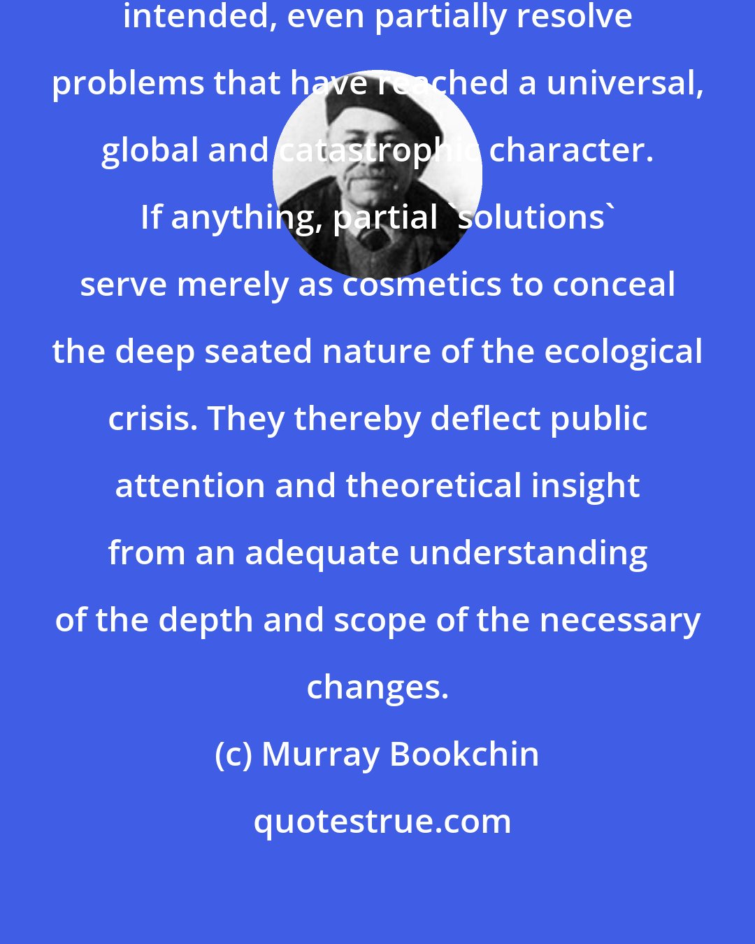 Murray Bookchin: Nor do piecemeal steps however well intended, even partially resolve problems that have reached a universal, global and catastrophic character. If anything, partial 'solutions' serve merely as cosmetics to conceal the deep seated nature of the ecological crisis. They thereby deflect public attention and theoretical insight from an adequate understanding of the depth and scope of the necessary changes.