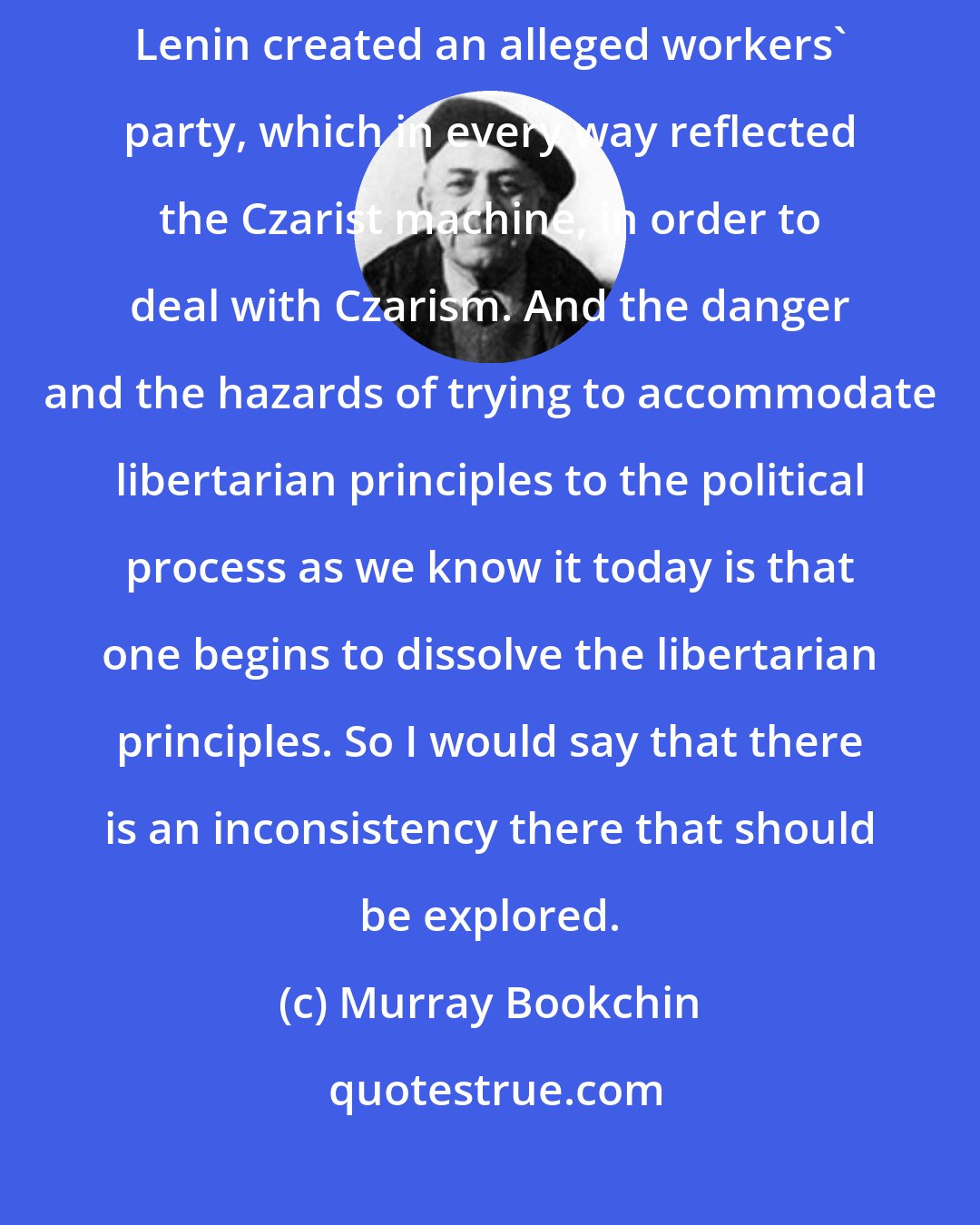 Murray Bookchin: Take a very striking case in point: the Russian Bolsheviks. [Vladimir] Lenin created an alleged workers' party, which in every way reflected the Czarist machine, in order to deal with Czarism. And the danger and the hazards of trying to accommodate libertarian principles to the political process as we know it today is that one begins to dissolve the libertarian principles. So I would say that there is an inconsistency there that should be explored.