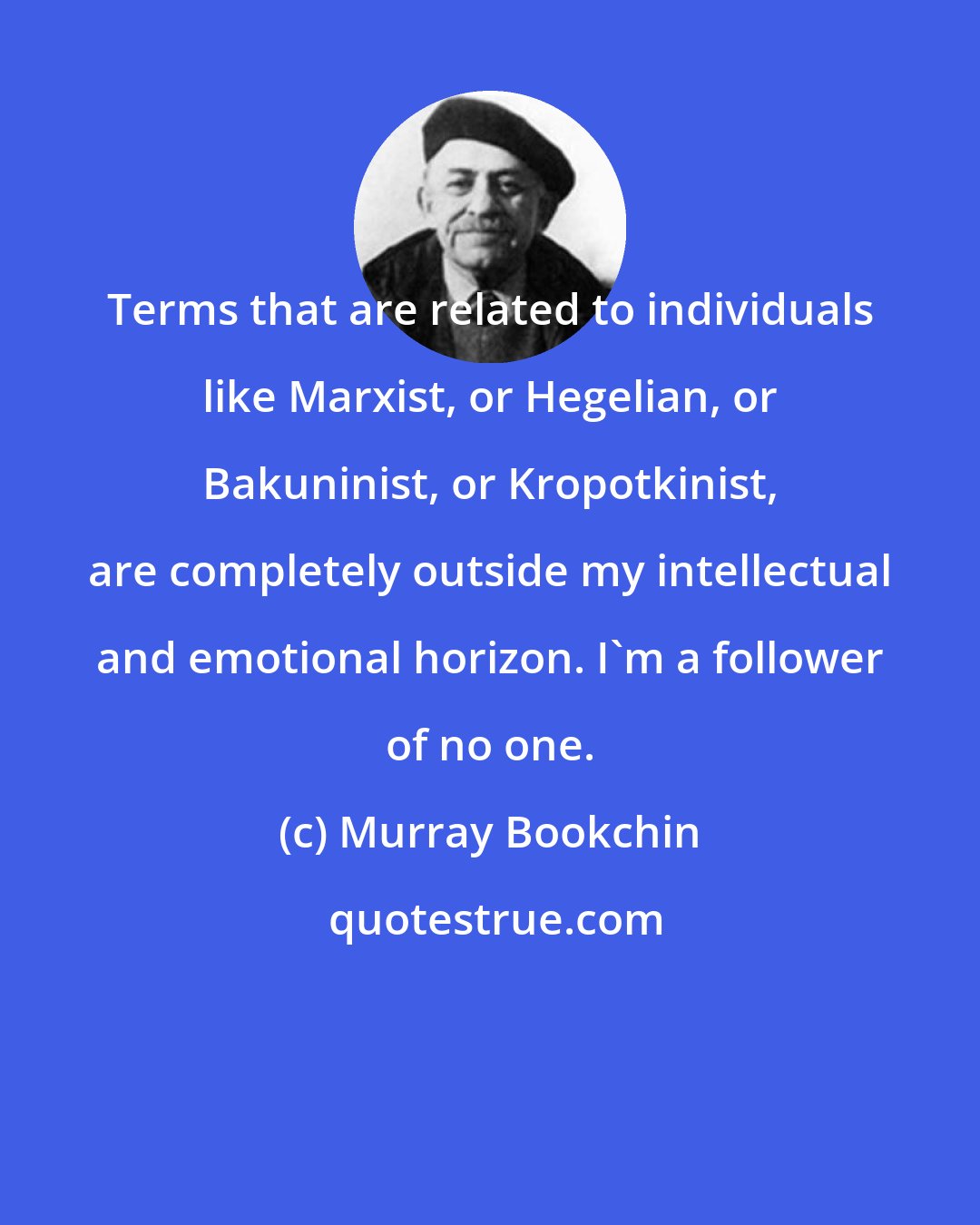 Murray Bookchin: Terms that are related to individuals like Marxist, or Hegelian, or Bakuninist, or Kropotkinist, are completely outside my intellectual and emotional horizon. I'm a follower of no one.