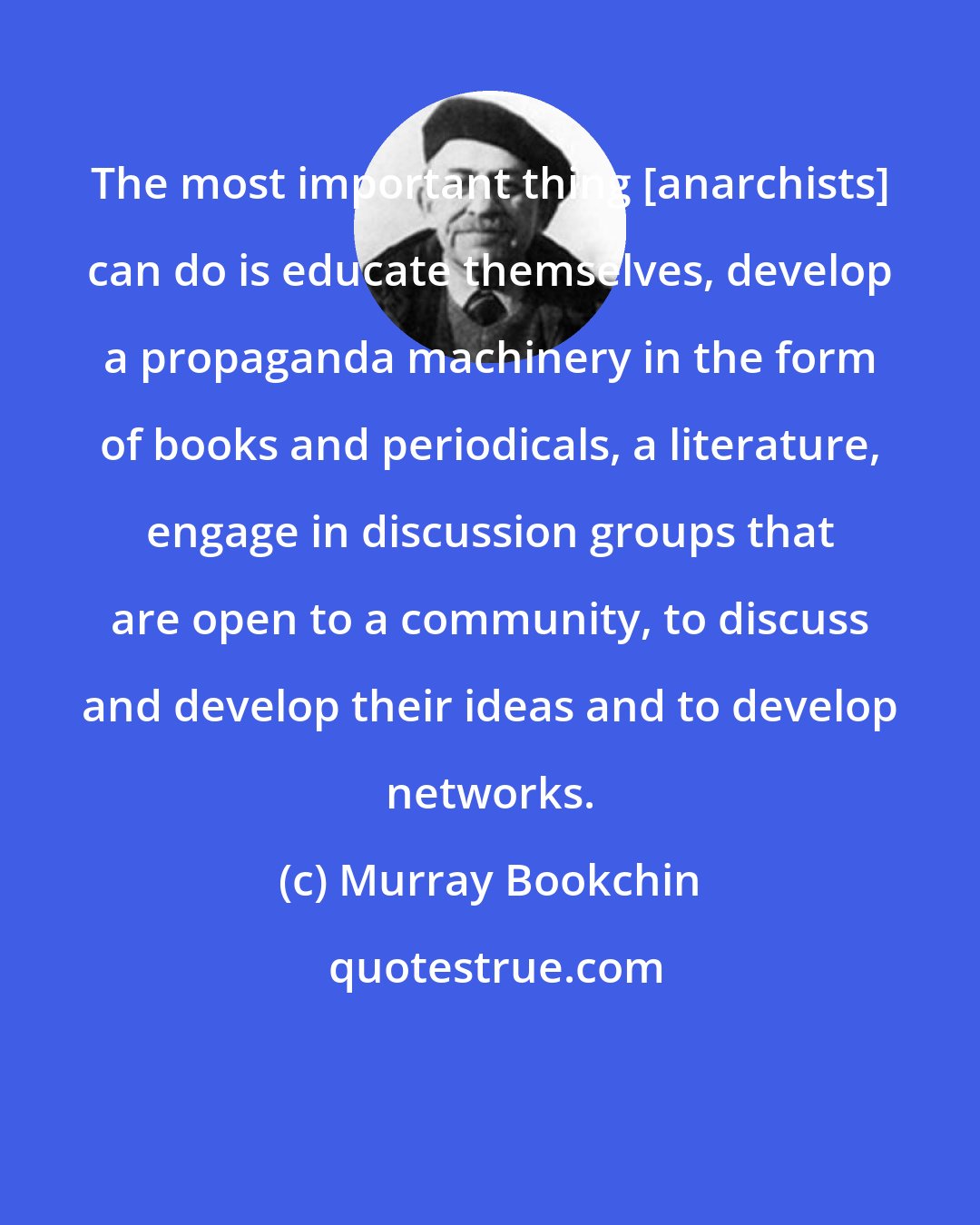 Murray Bookchin: The most important thing [anarchists] can do is educate themselves, develop a propaganda machinery in the form of books and periodicals, a literature, engage in discussion groups that are open to a community, to discuss and develop their ideas and to develop networks.