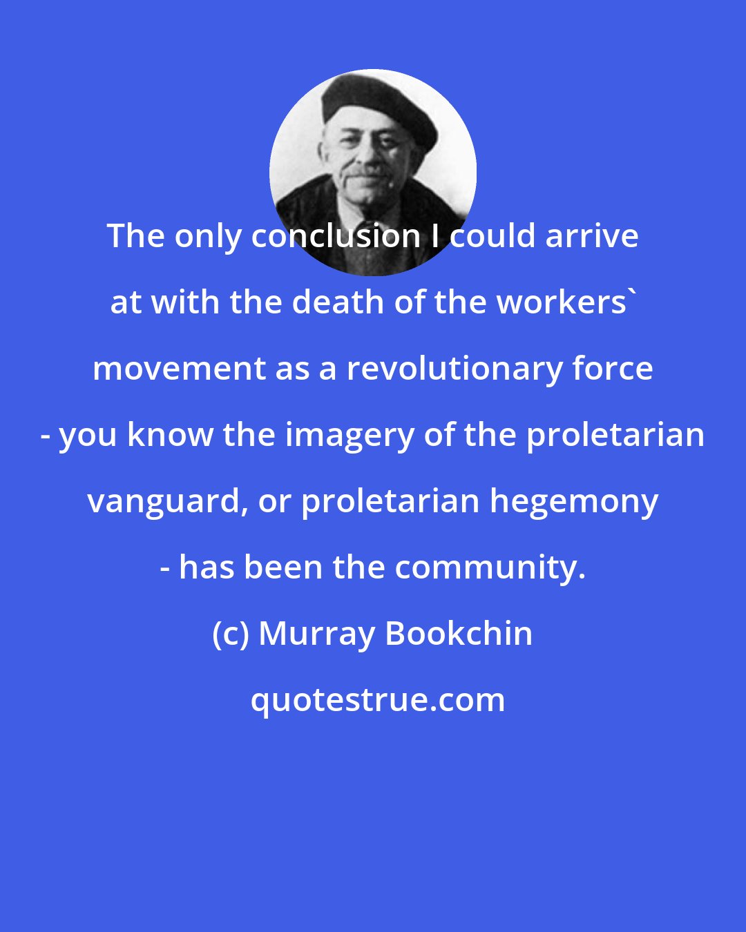 Murray Bookchin: The only conclusion I could arrive at with the death of the workers' movement as a revolutionary force - you know the imagery of the proletarian vanguard, or proletarian hegemony - has been the community.