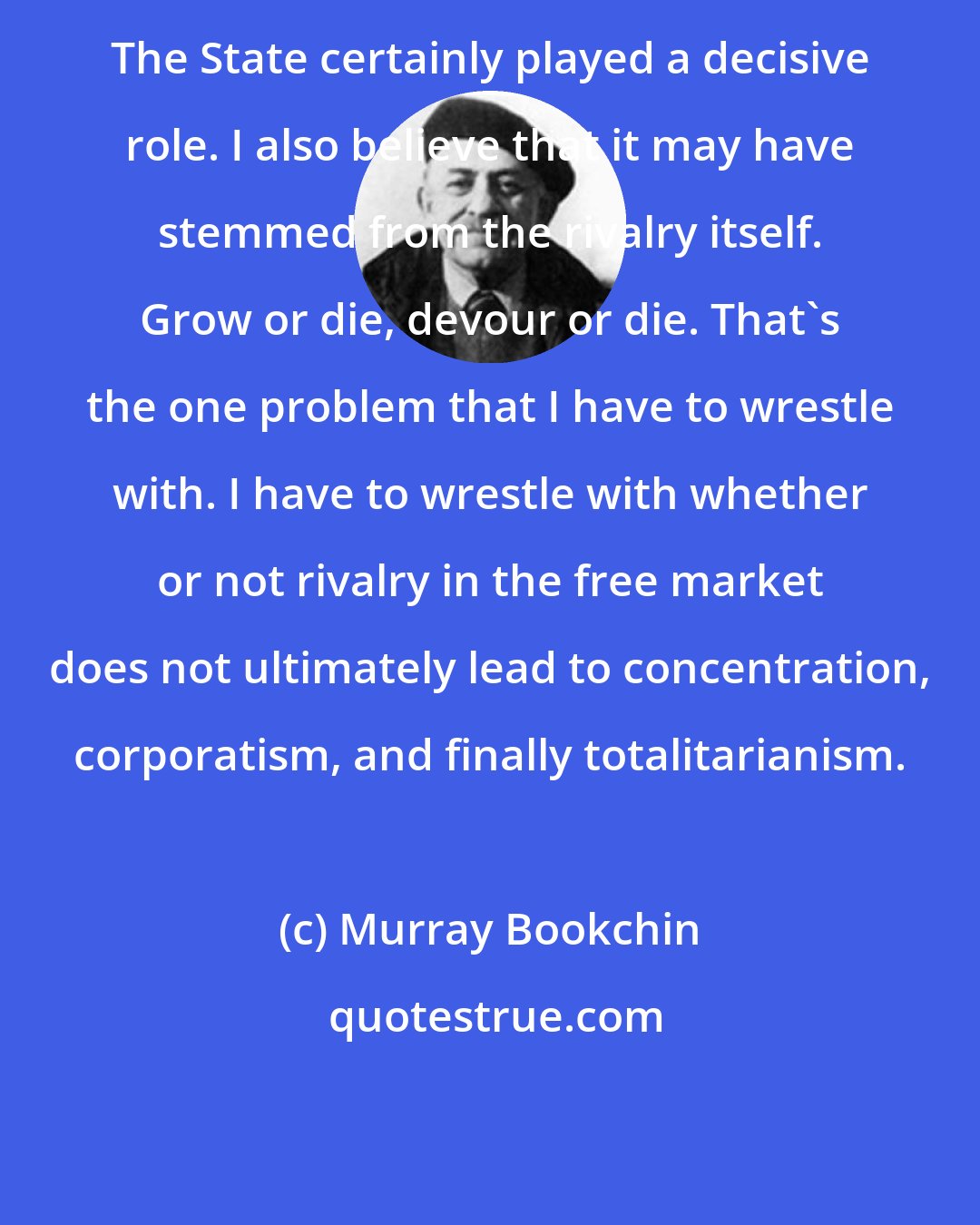 Murray Bookchin: The State certainly played a decisive role. I also believe that it may have stemmed from the rivalry itself. Grow or die, devour or die. That's the one problem that I have to wrestle with. I have to wrestle with whether or not rivalry in the free market does not ultimately lead to concentration, corporatism, and finally totalitarianism.