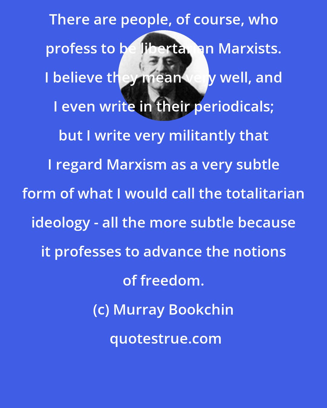 Murray Bookchin: There are people, of course, who profess to be libertarian Marxists. I believe they mean very well, and I even write in their periodicals; but I write very militantly that I regard Marxism as a very subtle form of what I would call the totalitarian ideology - all the more subtle because it professes to advance the notions of freedom.