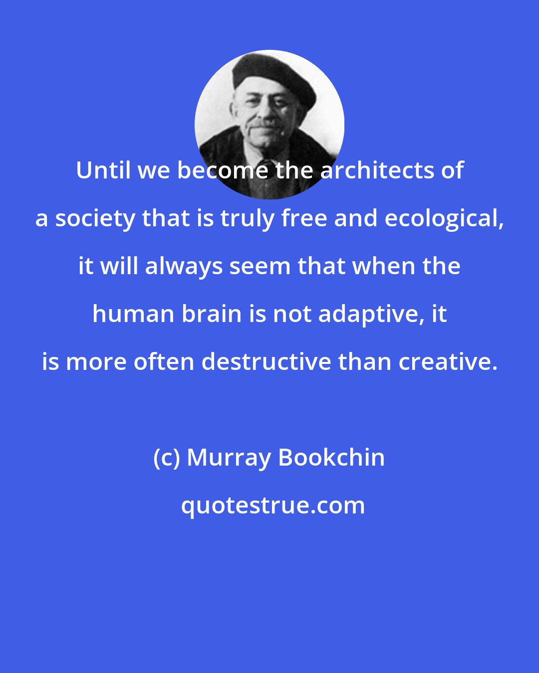 Murray Bookchin: Until we become the architects of a society that is truly free and ecological, it will always seem that when the human brain is not adaptive, it is more often destructive than creative.