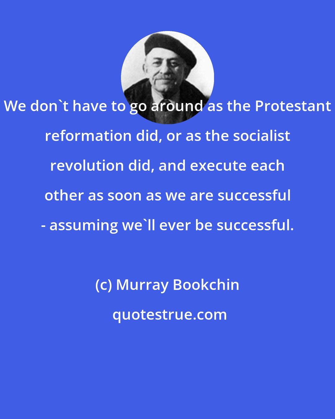 Murray Bookchin: We don't have to go around as the Protestant reformation did, or as the socialist revolution did, and execute each other as soon as we are successful - assuming we'll ever be successful.