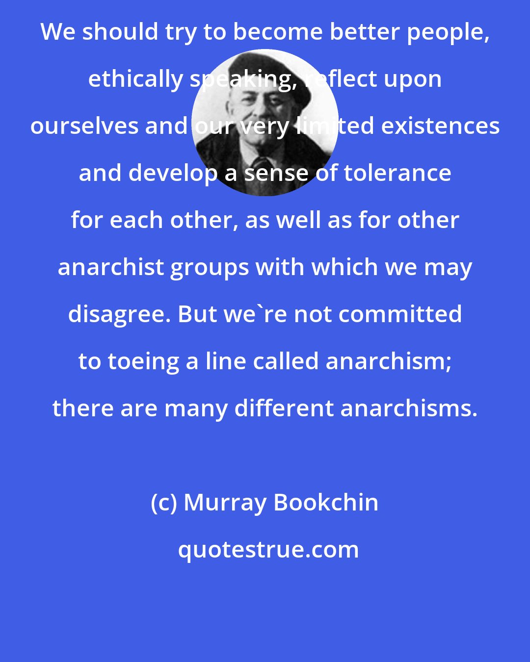 Murray Bookchin: We should try to become better people, ethically speaking, reflect upon ourselves and our very limited existences and develop a sense of tolerance for each other, as well as for other anarchist groups with which we may disagree. But we're not committed to toeing a line called anarchism; there are many different anarchisms.