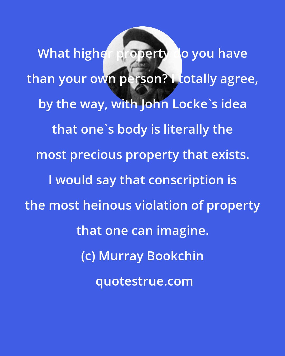 Murray Bookchin: What higher property do you have than your own person? I totally agree, by the way, with John Locke's idea that one's body is literally the most precious property that exists. I would say that conscription is the most heinous violation of property that one can imagine.