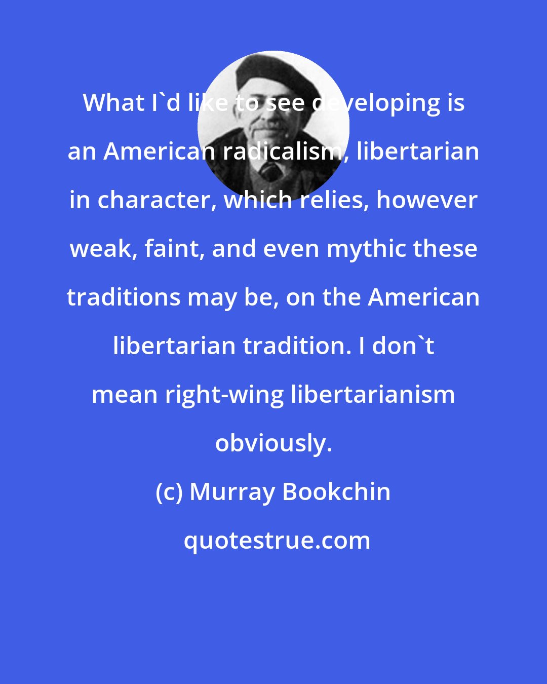 Murray Bookchin: What I'd like to see developing is an American radicalism, libertarian in character, which relies, however weak, faint, and even mythic these traditions may be, on the American libertarian tradition. I don't mean right-wing libertarianism obviously.