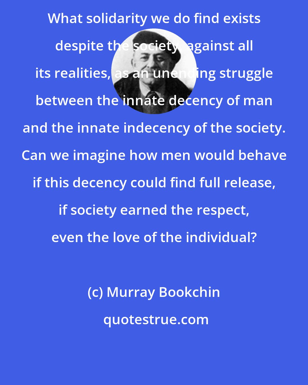 Murray Bookchin: What solidarity we do find exists despite the society, against all its realities, as an unending struggle between the innate decency of man and the innate indecency of the society. Can we imagine how men would behave if this decency could find full release, if society earned the respect, even the love of the individual?