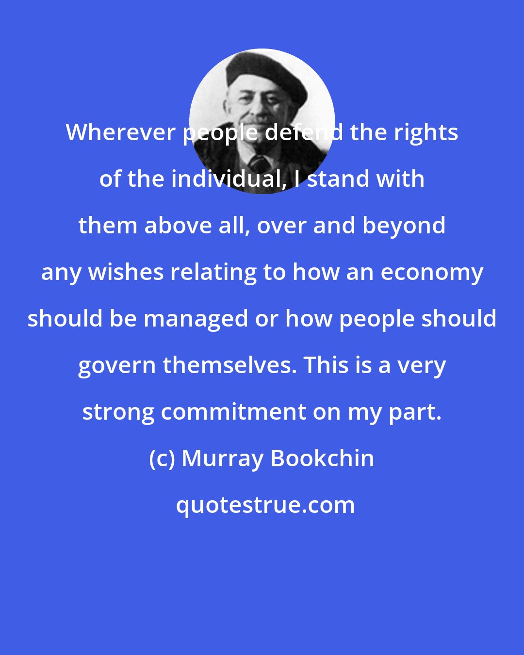 Murray Bookchin: Wherever people defend the rights of the individual, I stand with them above all, over and beyond any wishes relating to how an economy should be managed or how people should govern themselves. This is a very strong commitment on my part.